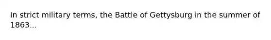 In strict military terms, the Battle of Gettysburg in the summer of 1863...