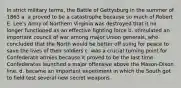 In strict military terms, the Battle of Gettysburg in the summer of 1863 a. a proved to be a catastrophe because so much of Robert E. Lee's Army of Northern Virginia was destroyed that it no longer functioned as an effective fighting force b. stimulated an important council of war among major Union generals, who concluded that the North would be better off suing for peace to save the lives of their soldiers c. was a crucial turning point for Confederate armies because it proved to be the last time Confederates launched a major offensive above the Mason-Dixon line. d. became an important experiment in which the South got to field test several new secret weapons