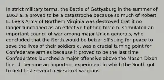 In strict military terms, the Battle of Gettysburg in the summer of 1863 a. a proved to be a catastrophe because so much of Robert E. Lee's Army of Northern Virginia was destroyed that it no longer functioned as an effective fighting force b. stimulated an important council of war among major Union generals, who concluded that the North would be better off suing for peace to save the lives of their soldiers c. was a crucial turning point for Confederate armies because it proved to be the last time Confederates launched a major offensive above the Mason-Dixon line. d. became an important experiment in which the South got to field test several new secret weapons