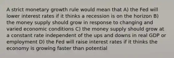 A strict monetary growth rule would mean that A) the Fed will lower interest rates if it thinks a recession is on the horizon B) the money supply should grow in response to changing and varied economic conditions C) the money supply should grow at a constant rate independent of the ups and downs in real GDP or employment D) the Fed will raise interest rates if it thinks the economy is growing faster than potential