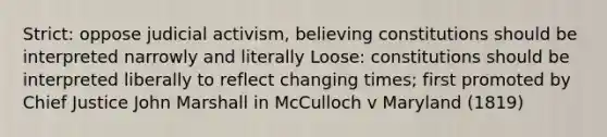 Strict: oppose judicial activism, believing constitutions should be interpreted narrowly and literally Loose: constitutions should be interpreted liberally to reflect changing times; first promoted by Chief Justice John Marshall in McCulloch v Maryland (1819)