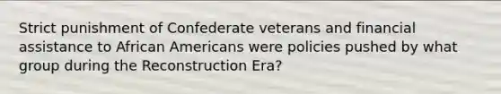 Strict punishment of Confederate veterans and financial assistance to African Americans were policies pushed by what group during the Reconstruction Era?