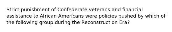 Strict punishment of Confederate veterans and financial assistance to African Americans were policies pushed by which of the following group during the Reconstruction Era?