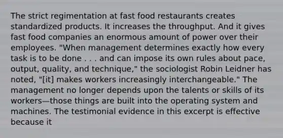 The strict regimentation at fast food restaurants creates standardized products. It increases the throughput. And it gives fast food companies an enormous amount of power over their employees. "When management determines exactly how every task is to be done . . . and can impose its own rules about pace, output, quality, and technique," the sociologist Robin Leidner has noted, "[it] makes workers increasingly interchangeable." The management no longer depends upon the talents or skills of its workers—those things are built into the operating system and machines. The testimonial evidence in this excerpt is effective because it