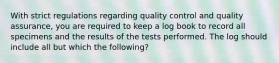 ​With strict regulations regarding quality control and quality assurance, you are required to keep a log book to record all specimens and the results of the tests performed. The log should include all but which the following?