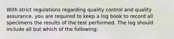 With strict regulations regarding <a href='https://www.questionai.com/knowledge/k1NGURoTHc-quality-control' class='anchor-knowledge'>quality control</a> and <a href='https://www.questionai.com/knowledge/kUnhKspZuu-quality-assurance' class='anchor-knowledge'>quality assurance</a>, you are required to keep a log book to record all specimens the results of the test performed. The log should include all but which of the following: