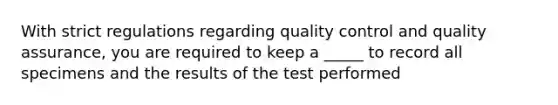 With strict regulations regarding quality control and quality assurance, you are required to keep a _____ to record all specimens and the results of the test performed