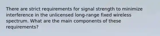 There are strict requirements for signal strength to minimize interference in the unlicensed long-range fixed wireless spectrum. What are the main components of these requirements?