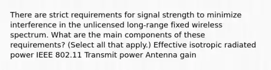 There are strict requirements for signal strength to minimize interference in the unlicensed long-range fixed wireless spectrum. What are the main components of these requirements? (Select all that apply.) Effective isotropic radiated power IEEE 802.11 Transmit power Antenna gain