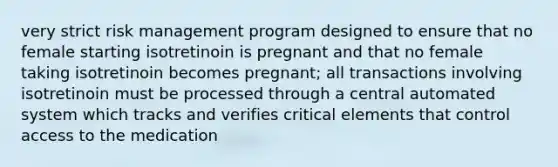 very strict risk management program designed to ensure that no female starting isotretinoin is pregnant and that no female taking isotretinoin becomes pregnant; all transactions involving isotretinoin must be processed through a central automated system which tracks and verifies critical elements that control access to the medication