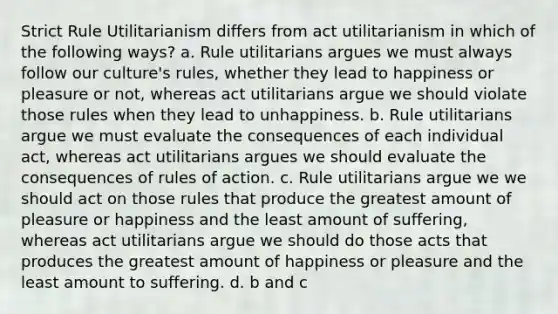 Strict Rule Utilitarianism differs from act utilitarianism in which of the following ways? a. Rule utilitarians argues we must always follow our culture's rules, whether they lead to happiness or pleasure or not, whereas act utilitarians argue we should violate those rules when they lead to unhappiness. b. Rule utilitarians argue we must evaluate the consequences of each individual act, whereas act utilitarians argues we should evaluate the consequences of rules of action. c. Rule utilitarians argue we we should act on those rules that produce the greatest amount of pleasure or happiness and the least amount of suffering, whereas act utilitarians argue we should do those acts that produces the greatest amount of happiness or pleasure and the least amount to suffering. d. b and c