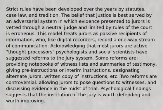 Strict rules have been developed over the years by statutes, case law, and tradition. The belief that justice is best served by an adversarial system in which evidence presented to jurors is vetted through a neutral judge and limited by rules of the court is erroneous. This model treats jurors as passive recipients of information, who, like digital recorders, record a one-way stream of communication. Acknowledging that most jurors are active "thought processors" psychologists and social scientists have suggested reforms to the jury system. Some reforms are: providing notebooks of witness lists and summaries of testimony, giving pre-instructions or interim instructions, designating alternate jurors, written copy of instructions, etc. Two reforms are controversial: allowing jurors to pose questions to witnesses, and discussing evidence in the midst of trial. Psychological findings suggests that the institution of the jury is worth defending and worth improving.