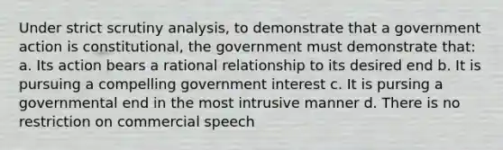 Under strict scrutiny analysis, to demonstrate that a government action is constitutional, the government must demonstrate that: a. Its action bears a rational relationship to its desired end b. It is pursuing a compelling government interest c. It is pursing a governmental end in the most intrusive manner d. There is no restriction on commercial speech