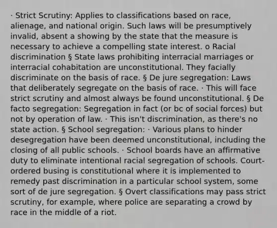 · Strict Scrutiny: Applies to classifications based on race, alienage, and national origin. Such laws will be presumptively invalid, absent a showing by the state that the measure is necessary to achieve a compelling state interest. o Racial discrimination § State laws prohibiting interracial marriages or interracial cohabitation are unconstitutional. They facially discriminate on the basis of race. § De jure segregation: Laws that deliberately segregate on the basis of race. · This will face strict scrutiny and almost always be found unconstitutional. § De facto segregation: Segregation in fact (or bc of social forces) but not by operation of law. · This isn't discrimination, as there's no state action. § School segregation: · Various plans to hinder desegregation have been deemed unconstitutional, including the closing of all public schools. · School boards have an affirmative duty to eliminate intentional racial segregation of schools. Court-ordered busing is constitutional where it is implemented to remedy past discrimination in a particular school system, some sort of de jure segregation. § Overt classifications may pass strict scrutiny, for example, where police are separating a crowd by race in the middle of a riot.