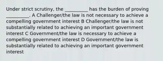 Under strict scrutiny, the __________ has the burden of proving __________. A Challenger/the law is not necessary to achieve a compelling government interest B Challenger/the law is not substantially related to achieving an important government interest C Government/the law is necessary to achieve a compelling government interest D Government/the law is substantially related to achieving an important government interest