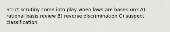 Strict scrutiny come into play when laws are based on? A) rational basis review B) reverse discrimination C) suspect classification