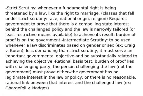 -Strict Scrutiny: whenever a fundamental right is being threatened by a law, like the right to marriage. (classes that fall under strict scrutiny: race, national origin, religion) Requires government to prove that there is a compelling state interest behind the challenged policy and the law is narrowly tailored (or least restrictive means available) to achieve its result; burden of proof is on the government -Intermediate Scrutiny: to be used whenever a law discriminates based on gender or sex (ex: Craig v. Boren), less demanding than strict scrutiny, it must serve an important governmental objective and be substantially related to achieving the objective -Rational basis test: burden of proof lies with challenging party; the person challenging the law (not the government) must prove either--the government has no legitimate interest in the law or policy; or there is no reasonable, rational link between that interest and the challenged law (ex: Obergefell v. Hodges)