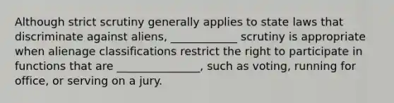 Although strict scrutiny generally applies to state laws that discriminate against aliens, ____________ scrutiny is appropriate when alienage classifications restrict the right to participate in functions that are _______________, such as voting, running for office, or serving on a jury.