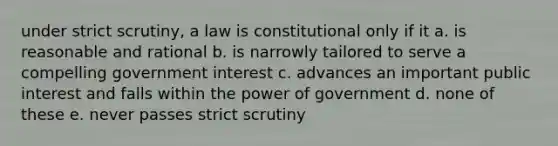 under strict scrutiny, a law is constitutional only if it a. is reasonable and rational b. is narrowly tailored to serve a compelling government interest c. advances an important public interest and falls within the power of government d. none of these e. never passes strict scrutiny