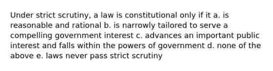 Under strict scrutiny, a law is constitutional only if it a. is reasonable and rational b. is narrowly tailored to serve a compelling government interest c. advances an important public interest and falls within the powers of government d. none of the above e. laws never pass strict scrutiny