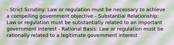 - Strict Scrutiny: Law or regulation must be necessary to achieve a compelling government objective - Substantial Relationship: Law or regulation must be substantially related to an important government interest - Rational Basis: Law or regulation must be rationally related to a legitimate government interest