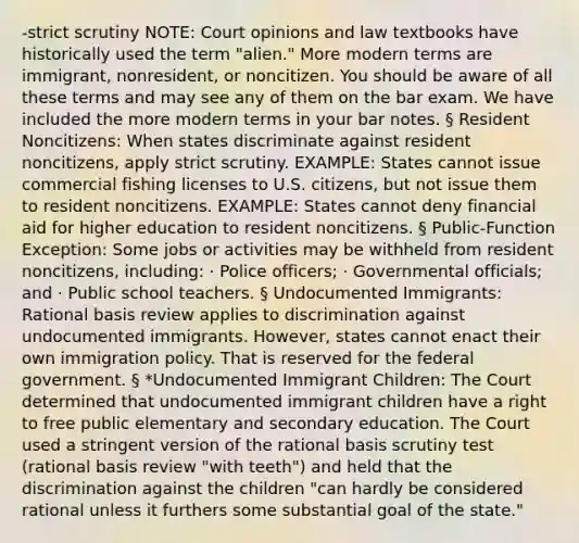 -strict scrutiny NOTE: Court opinions and law textbooks have historically used the term "alien." More modern terms are immigrant, nonresident, or noncitizen. You should be aware of all these terms and may see any of them on the bar exam. We have included the more modern terms in your bar notes. § Resident Noncitizens: When states discriminate against resident noncitizens, apply strict scrutiny. EXAMPLE: States cannot issue commercial fishing licenses to U.S. citizens, but not issue them to resident noncitizens. EXAMPLE: States cannot deny financial aid for higher education to resident noncitizens. § Public-Function Exception: Some jobs or activities may be withheld from resident noncitizens, including: · Police officers; · Governmental officials; and · Public school teachers. § Undocumented Immigrants: Rational basis review applies to discrimination against undocumented immigrants. However, states cannot enact their own immigration policy. That is reserved for the federal government. § *Undocumented Immigrant Children: The Court determined that undocumented immigrant children have a right to free public elementary and secondary education. The Court used a stringent version of the rational basis scrutiny test (rational basis review "with teeth") and held that the discrimination against the children "can hardly be considered rational unless it furthers some substantial goal of the state."