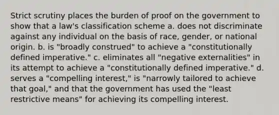 Strict scrutiny places the burden of proof on the government to show that a law's classification scheme a. does not discriminate against any individual on the basis of race, gender, or national origin. b. is "broadly construed" to achieve a "constitutionally defined imperative." c. eliminates all "negative externalities" in its attempt to achieve a "constitutionally defined imperative." d. serves a "compelling interest," is "narrowly tailored to achieve that goal," and that the government has used the "least restrictive means" for achieving its compelling interest.