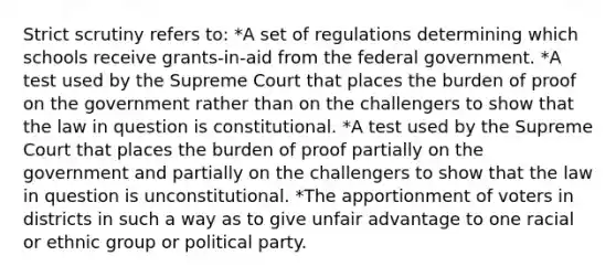 Strict scrutiny refers to: *A set of regulations determining which schools receive grants-in-aid from the federal government. *A test used by the Supreme Court that places the burden of proof on the government rather than on the challengers to show that the law in question is constitutional. *A test used by the Supreme Court that places the burden of proof partially on the government and partially on the challengers to show that the law in question is unconstitutional. *The apportionment of voters in districts in such a way as to give unfair advantage to one racial or ethnic group or political party.