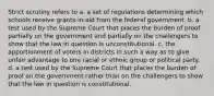 Strict scrutiny refers to a. a set of regulations determining which schools receive grants-in-aid from the federal government. b. a test used by the Supreme Court that places the burden of proof partially on the government and partially on the challengers to show that the law in question is unconstitutional. c. the apportionment of voters in districts in such a way as to give unfair advantage to one racial or ethnic group or political party. d. a test used by the Supreme Court that places the burden of proof on the government rather than on the challengers to show that the law in question is constitutional.