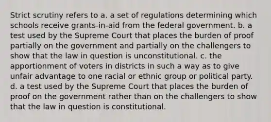 Strict scrutiny refers to a. a set of regulations determining which schools receive grants-in-aid from the federal government. b. a test used by the Supreme Court that places the burden of proof partially on the government and partially on the challengers to show that the law in question is unconstitutional. c. the apportionment of voters in districts in such a way as to give unfair advantage to one racial or ethnic group or political party. d. a test used by the Supreme Court that places the burden of proof on the government rather than on the challengers to show that the law in question is constitutional.