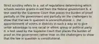 Strict scrutiny refers to a. set of regulations determining which schools receive grants-in-aid from the federal government b. a test used by the Supreme Court that places the burden of proof partially on the government and partially on the challengers to show that the law in question is unconstitutional. c. the apportionment of voters in districts in such a way as to give unfair advantage to one racial or ethnic group or political party. d. a test used by the Supreme Court that places the burden of proof on the government rather than on the challengers to show that the law in question is constitutional.