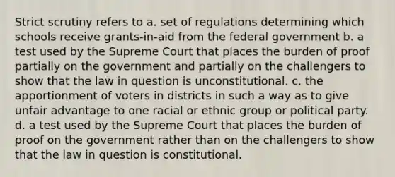 Strict scrutiny refers to a. set of regulations determining which schools receive grants-in-aid from the federal government b. a test used by the Supreme Court that places the burden of proof partially on the government and partially on the challengers to show that the law in question is unconstitutional. c. the apportionment of voters in districts in such a way as to give unfair advantage to one racial or ethnic group or political party. d. a test used by the Supreme Court that places the burden of proof on the government rather than on the challengers to show that the law in question is constitutional.