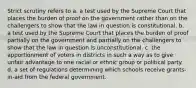 Strict scrutiny refers to a. a test used by the Supreme Court that places the burden of proof on the government rather than on the challengers to show that the law in question is constitutional. b. a test used by the Supreme Court that places the burden of proof partially on the government and partially on the challengers to show that the law in question is unconstitutional. c. the apportionment of voters in districts in such a way as to give unfair advantage to one racial or ethnic group or political party. d. a set of regulations determining which schools receive grants-in-aid from the federal government.