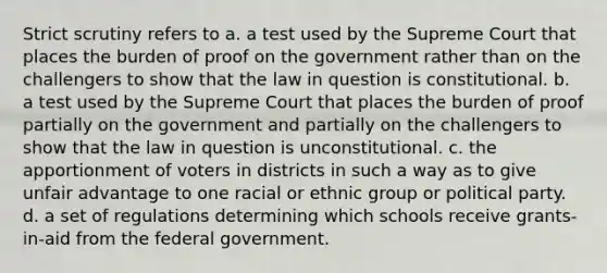 Strict scrutiny refers to a. a test used by the Supreme Court that places the burden of proof on the government rather than on the challengers to show that the law in question is constitutional. b. a test used by the Supreme Court that places the burden of proof partially on the government and partially on the challengers to show that the law in question is unconstitutional. c. the apportionment of voters in districts in such a way as to give unfair advantage to one racial or ethnic group or political party. d. a set of regulations determining which schools receive grants-in-aid from the federal government.