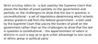 Strict scrutiny refers to - a test used by the Supreme Court that places the burden of proof partially on the government and partially on the challengers to show that the law in question is unconstitutional - a set of regulations determining which schools receive grants-in-aid from the federal government - a test used by the Supreme Court that places the burden of proof on the government rather than on the challengers to show that the law in question is constitutional. - the apportionment of voters in districts in such a way as to give unfair advantage to one racial or ethnic group or political party