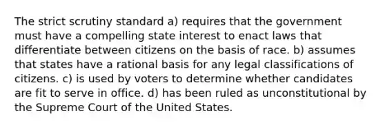 The strict scrutiny standard a) requires that the government must have a compelling state interest to enact laws that differentiate between citizens on the basis of race. b) assumes that states have a rational basis for any legal classifications of citizens. c) is used by voters to determine whether candidates are fit to serve in office. d) has been ruled as unconstitutional by the Supreme Court of the United States.