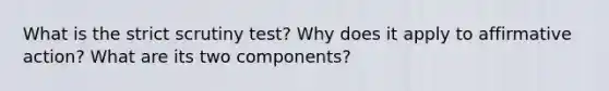 What is the strict scrutiny test? Why does it apply to <a href='https://www.questionai.com/knowledge/k15TsidlpG-affirmative-action' class='anchor-knowledge'>affirmative action</a>? What are its two components?