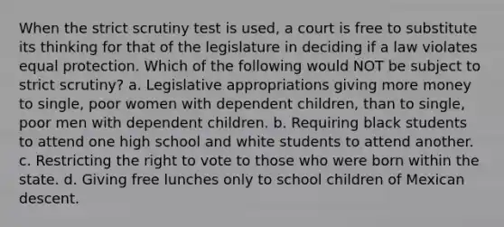 When the strict scrutiny test is used, a court is free to substitute its thinking for that of the legislature in deciding if a law violates equal protection. Which of the following would NOT be subject to strict scrutiny? a. Legislative appropriations giving more money to single, poor women with dependent children, than to single, poor men with dependent children. b. Requiring black students to attend one high school and white students to attend another. c. Restricting the right to vote to those who were born within the state. d. Giving free lunches only to school children of Mexican descent.