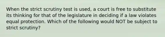 When the strict scrutiny test is used, a court is free to substitute its thinking for that of the legislature in deciding if a law violates equal protection. Which of the following would NOT be subject to strict scrutiny?