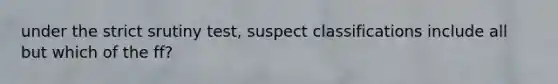 under the strict srutiny test, suspect classifications include all but which of the ff?