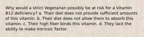 Why would a strict Vegetarian possibly be at risk for a Vitamin B12 deficiency? a. Their diet does not provide sufficient amounts of this vitamin. b. Their diet does not allow them to absorb this vitamin. c. Their high fiber binds this vitamin. d. They lack the ability to make Intrinsic Factor.