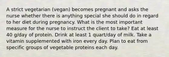 A strict vegetarian (vegan) becomes pregnant and asks the nurse whether there is anything special she should do in regard to her diet during pregnancy. What is the most important measure for the nurse to instruct the client to take? Eat at least 40 g/day of protein. Drink at least 1 quart/day of milk. Take a vitamin supplemented with iron every day. Plan to eat from specific groups of vegetable proteins each day.