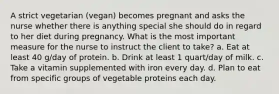 A strict vegetarian (vegan) becomes pregnant and asks the nurse whether there is anything special she should do in regard to her diet during pregnancy. What is the most important measure for the nurse to instruct the client to take? a. Eat at least 40 g/day of protein. b. Drink at least 1 quart/day of milk. c. Take a vitamin supplemented with iron every day. d. Plan to eat from specific groups of vegetable proteins each day.