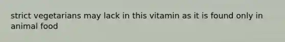 strict vegetarians may lack in this vitamin as it is found only in animal food