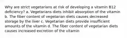 Why are strict vegetarians at risk of developing a vitamin B12 deficiency? a. Vegetarians diets inhibit absorption of the vitamin b. The fiber content of vegetarian diets causes decreased storage by the liver c. Vegetarian diets provide insufficient amounts of the vitamin d. The fiber content of vegetarian diets causes increased excretion of the vitamin