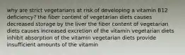 why are strict vegetarians at risk of developing a vitamin B12 deficiency? the fiber content of vegetarian diets causes decreased storage by the liver the fiber content of vegetarian diets causes increased excretion of the vitamin vegetarian diets inhibit absorption of the vitamin vegetarian diets provide insufficient amounts of the vitamin