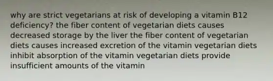 why are strict vegetarians at risk of developing a vitamin B12 deficiency? the fiber content of vegetarian diets causes decreased storage by the liver the fiber content of vegetarian diets causes increased excretion of the vitamin vegetarian diets inhibit absorption of the vitamin vegetarian diets provide insufficient amounts of the vitamin