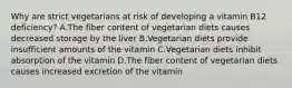 Why are strict vegetarians at risk of developing a vitamin B12 deficiency? A.The fiber content of vegetarian diets causes decreased storage by the liver B.Vegetarian diets provide insufficient amounts of the vitamin C.Vegetarian diets inhibit absorption of the vitamin D.The fiber content of vegetarian diets causes increased excretion of the vitamin