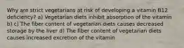 Why are strict vegetarians at risk of developing a vitamin B12 deficiency? a) Vegetarian diets inhibit absorption of the vitamin b) c) The fiber content of vegetarian diets causes decreased storage by the liver d) The fiber content of vegetarian diets causes increased excretion of the vitamin