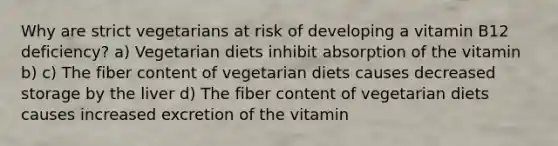 Why are strict vegetarians at risk of developing a vitamin B12 deficiency? a) Vegetarian diets inhibit absorption of the vitamin b) c) The fiber content of vegetarian diets causes decreased storage by the liver d) The fiber content of vegetarian diets causes increased excretion of the vitamin